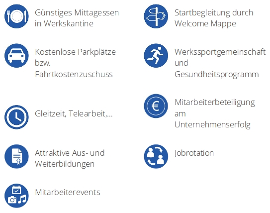 Günstiges Mittagessen in Werkskantine; Startbegleitung durch Welcome Mappe; Kostenlose Parkplätze bzw. Fahrtkostenzuschuss; Werkssportgemeinschaft und Gesundheitsprogramm; Gleitzeit, Telearbeit,...; Mitarbeiterbeteiligung am Unternehmenserfolg; Attraktive Aus- und Weiterbildungen; Jobrotation; Mitarbeiterevents