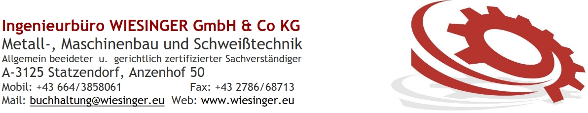 Ingenieurbüro WIESINGER GmbH & Co KG Metall-, Maschinenbau und Schweißtechnik Allgemein beeideter u. gerichtlich zertifizierter Sachverständiger A-3125 Statzendorf, Anzenhof 50 Mobil: +43 664/3858061 Fax: +43 2786/68713 Mail: buchhaltung@wiesinger.eu Web: www.wiesinger.eu